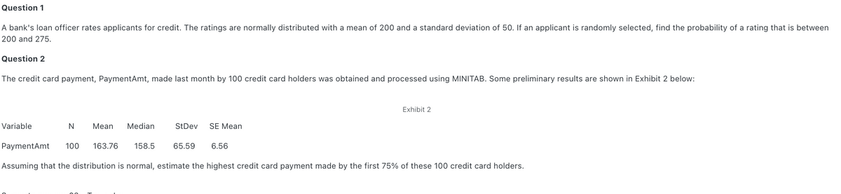 Question 1
A bank's loan officer rates applicants for credit. The ratings are normally distributed with a mean of 200 and a standard deviation of 50. If an applicant is randomly selected, find the probability of a rating that is between
200 and 275.
Question 2
The credit card payment, PaymentAmt, made last month by 100 credit card holders was obtained and processed using MINITAB. Some preliminary results are shown in Exhibit 2 below:
Exhibit 2
Variable
N
Mean
Median
StDev
SE Mean
PaymentAmt
100
163.76
158.5
65.59
6.56
Assuming that the distribution is normal, estimate the highest credit card payment made by the first 75% of these 100 credit card holders.
