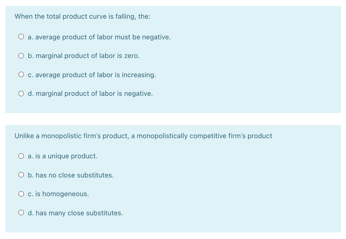 When the total product curve is falling, the:
a. average product of labor must be negative.
O b. marginal product of labor is zero.
O c. average product of labor is increasing.
O d. marginal product of labor is negative.
Unlike a monopolistic firm's product, a monopolistically competitive firm's product
O a. is a unique product.
O b. has no close substitutes.
O c. is homogeneous.
O d. has many close substitutes.
