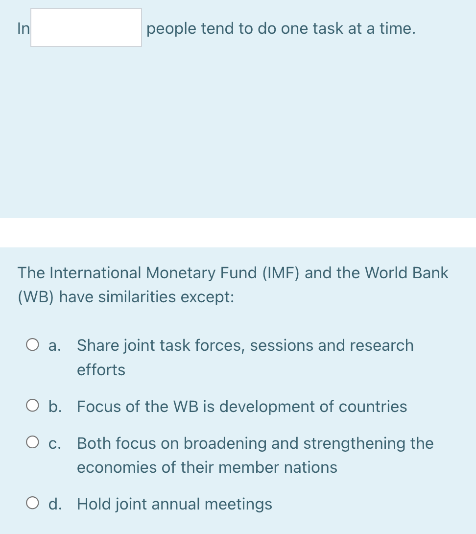 In
people tend to do one task at a time.
The International Monetary Fund (IMF) and the World Bank
(WB) have similarities except:
a. Share joint task forces, sessions and research
efforts
O b. Focus of the WB is development of countries
O c.
Both focus on broadening and strengthening the
economies of their member nations
O d. Hold joint annual meetings
