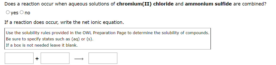 Does a reaction occur when aqueous solutions of chromium(II) chloride and ammonium sulfide are combined?
O yes O no
If a reaction does occur, write the net ionic equation.
Use the solubility rules provided in the OWL Preparation Page to determine the solubility of compounds.
Be sure to specify states such as (aq) or (s).
If a box is not needed leave it blank.
+