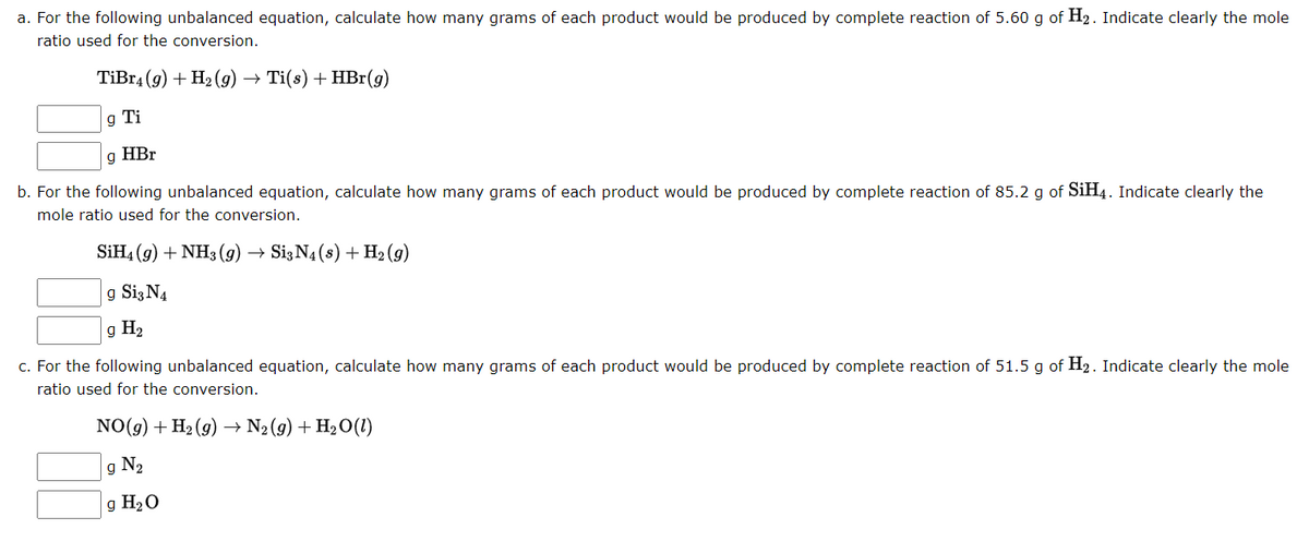 a. For the following unbalanced equation, calculate how many grams of each product would be produced by complete reaction of 5.60 g of H₂. Indicate clearly the mole
ratio used for the conversion.
TiBr4 (9) + H₂(g) → Ti(s) + HBr(g)
g Ti
g HBr
b. For the following unbalanced equation, calculate how many grams of each product would be produced by complete reaction of 85.2 g of SiH4. Indicate clearly the
mole ratio used for the conversion.
SiH4 (9) + NH3(g) → Si3 N4 (s) + H₂(g)
g Si3 N4
g H₂
c. For the following unbalanced equation, calculate how many grams of each product would be produced by complete reaction of 51.5 g of H₂. Indicate clearly the mole
ratio used for the conversion.
NO(g) + H₂(g) → N₂ (9) + H₂O(1)
g N₂
g H₂O