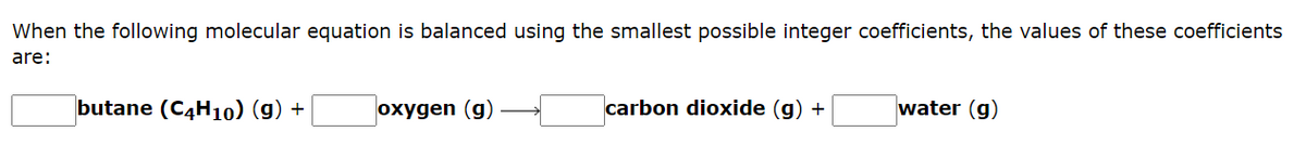 When the following molecular equation is balanced using the smallest possible integer coefficients, the values of these coefficients
are:
butane (C4H10) (g) +
oxygen (g)
carbon dioxide (g) +
water (g)