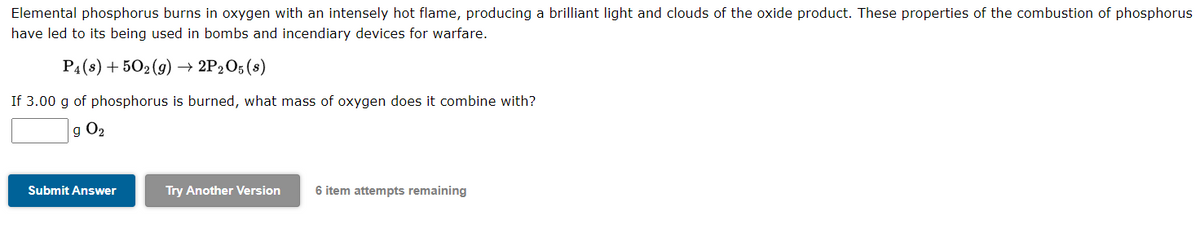 Elemental phosphorus burns in oxygen with an intensely hot flame, producing a brilliant light and clouds of the oxide product. These properties of the combustion of phosphorus
have led to its being used in bombs and incendiary devices for warfare.
P4 (8) +502(g) → 2P2O5 (s)
If 3.00 g of phosphorus is burned, what mass of oxygen does it combine with?
9 0₂
Submit Answer
Try Another Version
6 item attempts remaining