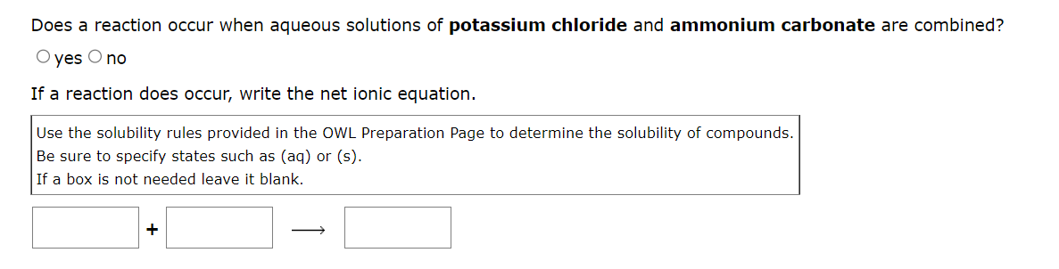 Does a reaction occur when aqueous solutions of potassium chloride and ammonium carbonate are combined?
O yes O no
If a reaction does occur, write the net ionic equation.
Use the solubility rules provided in the OWL Preparation Page to determine the solubility of compounds.
Be sure to specify states such as (aq) or (s).
If a box is not needed leave it blank.
+