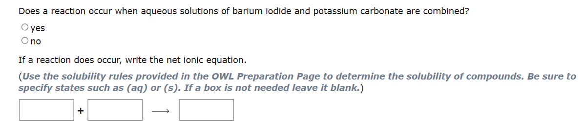 Does a reaction occur when aqueous solutions of barium iodide and potassium carbonate are combined?
O yes
no
If a reaction does occur, write the net ionic equation.
(Use the solubility rules provided in the OWL Preparation Page to determine the solubility of compounds. Be sure to
specify states such as (aq) or (s). If a box is not needed leave it blank.)
+