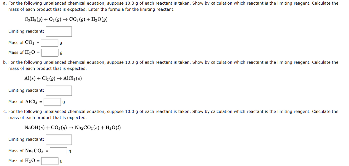 a. For the following unbalanced chemical equation, suppose 10.3 g of each reactant is taken. Show by calculation which reactant is the limiting reagent. Calculate the
mass of each product that is expected. Enter the formula for the limiting reactant.
C3H8 (g) + O2(g) → CO2 (g) + H₂O(g)
Limiting reactant:
Mass of CO2
Mass of H₂O =
b. For the following unbalanced chemical equation, suppose 10.0 g of each reactant is taken. Show by calculation which reactant is the limiting reagent. Calculate the
mass of each product that is expected.
Al(s) + Cl₂(g) →→ AlCl3 (8)
=
Limiting reactant:
Mass of Na₂CO3
Mass of H₂O =
g
Limiting reactant:
Mass of AlCl3 =
c. For the following unbalanced chemical equation, suppose 10.0 g of each reactant is taken. Show by calculation which reactant is the limiting reagent. Calculate the
mass of each product that is expected.
NaOH(s) + CO₂(g) → Na₂CO3 (s) + H₂O(1)
=
g
g
g
9