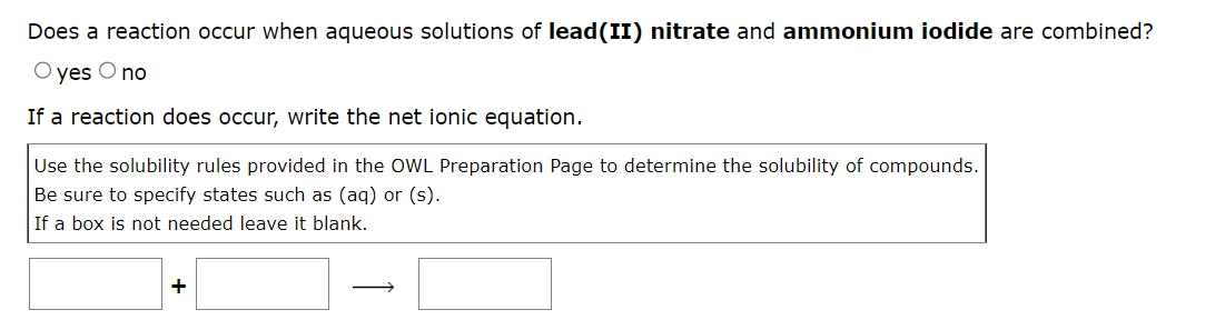 Does a reaction occur when aqueous solutions of lead(II) nitrate and ammonium iodide are combined?
O yes O no
If a reaction does occur, write the net ionic equation.
Use the solubility rules provided in the OWL Preparation Page to determine the solubility of compounds.
Be sure to specify states such as (aq) or (s).
If a box is not needed leave it blank.
+