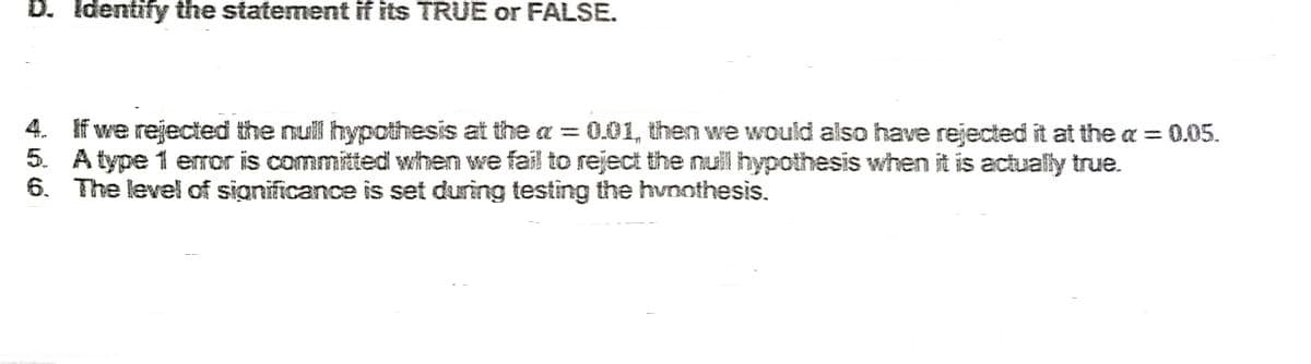 D. Identify the statement if its TRUE or FALSE.
4. If we rejected the null hypothesis at the a = 0.01, then we would also have rejected it at the a = 0.05.
5. A type 1 error is committed when we fail to reject the null hypothesis when it is actually true.
6. The level of significance is set during testing the hypothesis.