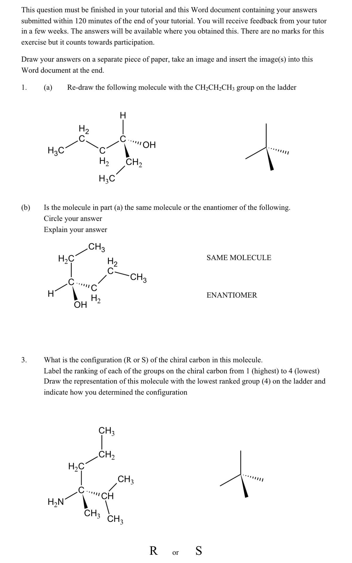 This question must be finished in your tutorial and this Word document containing your answers
submitted within 120 minutes of the end of your tutorial. You will receive feedback from your tutor
in a few weeks. The answers will be available where you obtained this. There are no marks for this
exercise but it counts towards participation.
Draw your answers on a separate piece of paper, take an image and insert the image(s) into this
Word document at the end.
(a)
Re-draw the following molecule with the CH2CH2CH3 group on the ladder
1.
H
H2
ОН
H3C
H2
CH2
H;C
(b)
Is the molecule in part (a) the same molecule or the enantiomer of the following.
Circle your answer
Explain your answer
CH3
SAME MOLECULE
H2C
H2
-CH3
ENANTIOMER
H2
ОН
3.
What is the configuration (R or S) of the chiral carbon in this molecule.
Label the ranking of each of the groups on the chiral carbon from 1 (highest) to 4 (lowest)
Draw the representation of this molecule with the lowest ranked group (4) on the ladder and
indicate how you determined the configuration
CH3
CH2
CH3
CH
H,N
CH3 CH3
R or S
