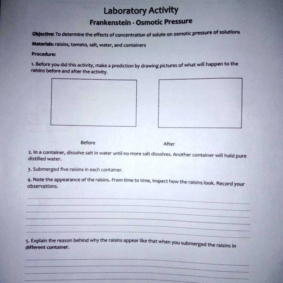 Laboratory Activity
Frankenstein - Osmotic Pressure
Objective: To determine the effects of concentration of solute on osmotic pressure of solutions
Materials: raisins, tomato, salt, water, and containers
Procedure:
1. Before you did this activity, make a prediction by drawing pictures of what will happen to the
raisins before and after the activity.
Before
After
2. in a container, dissolve salt in water until no more salt dissolves. Another container will hold pure
distilled water.
3. Submerged five raisins in each container.
4. Note the appearance of the raisins. From time to time, inspect how the raisins look, Record your
observations.
5. Explain the reason behind why the raisins appear like that when you submerged the raisins in
different container.
