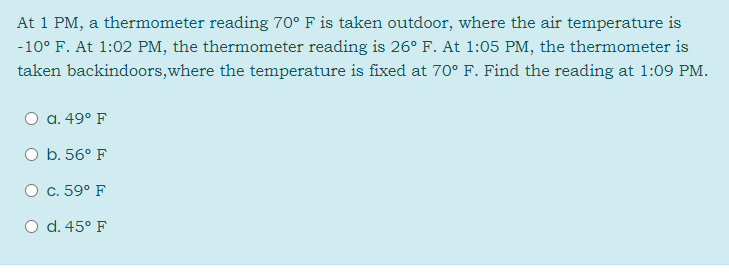 At 1 PM, a thermometer reading 70° F is taken outdoor, where the air temperature is
-10° F. At 1:02 PM, the thermometer reading is 26° F. At 1:05 PM, the thermometer is
taken backindoors,where the temperature is fixed at 70° F. Find the reading at 1:09 PM.
O a. 49° F
O b. 56° F
O c. 59° F
O d. 45° F
