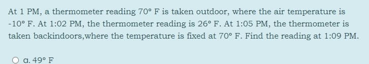 At 1 PM, a thermometer reading 70° F is taken outdoor, where the air temperature is
-10° F. At 1:02 PM, the thermometer reading is 26° F. At 1:05 PM, the thermometer is
taken backindoors,where the temperature is fixed at 70° F. Find the reading at 1:09 PM.
a. 49° F
