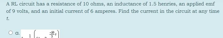 A RL circuit has a resistance of 10 ohms, an inductance of 1.5 henries, an applied emf
of 9 volts, and an initial current of 6 amperes. Find the current in the circuit at any time
t.
-20
