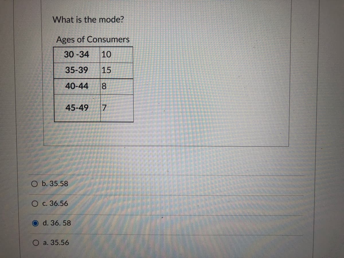 What is the mode?
Ages of Consumers
30-34
10
35-39
15
40-44
8
45-49
O b. 35.58
O c. 36.56
O d. 36. 58
O a. 35.56
