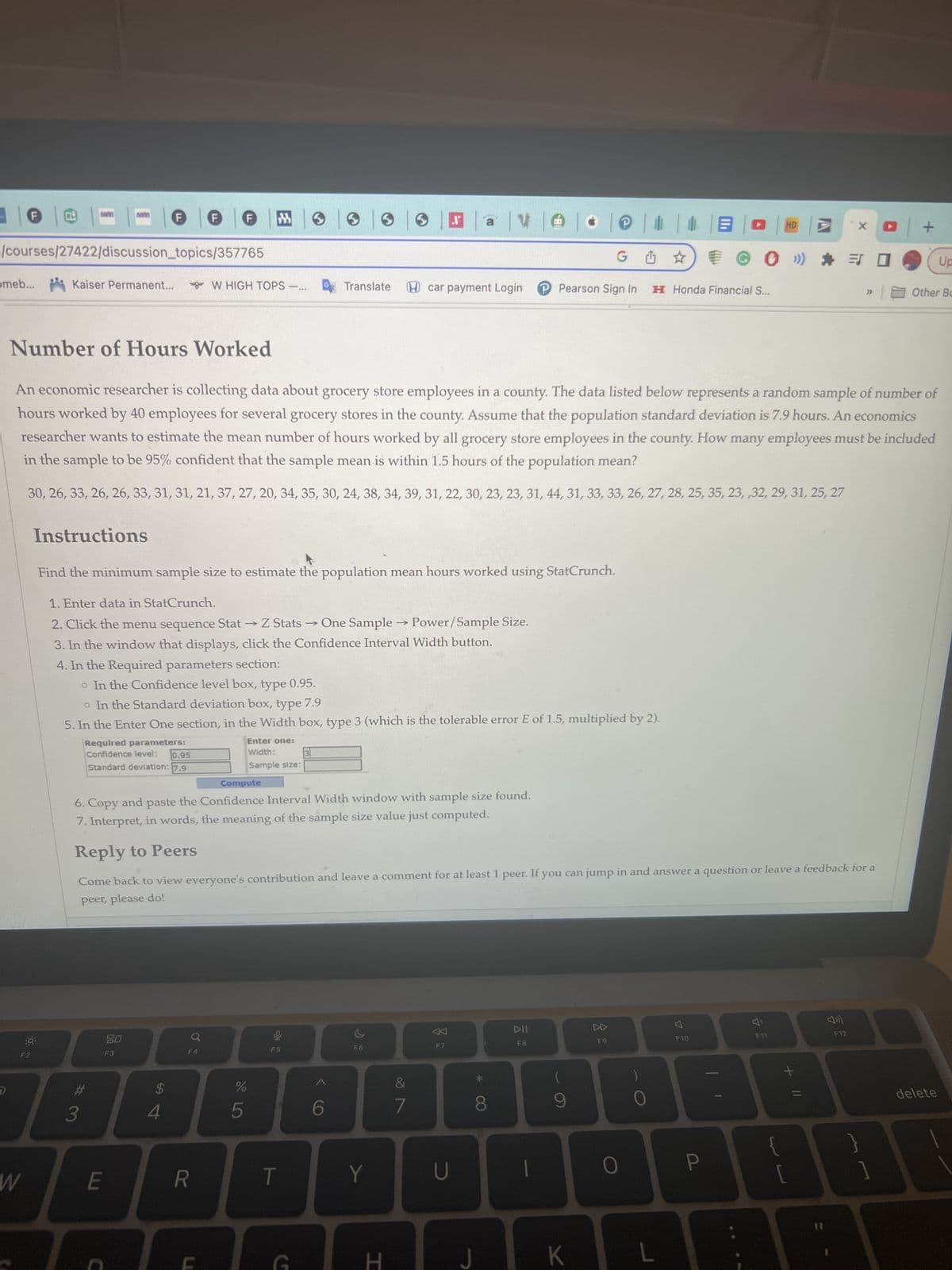 omeb... Kaiser Permanent...
/courses/27422/discussion_topics/357765
F2
W
Instructions
30F
Required parameters:
Confidence level:
F
#3
0.95
Standard deviation: 7.9
E
Number of Hours Worked
An economic researcher is collecting data about grocery store employees in a county. The data listed below represents a random sample of number of
hours worked by 40 employees for several grocery stores in the county. Assume that the population standard deviation is 7.9 hours. An economics
researcher wants to estimate the mean number of hours worked by all grocery store employees in the county. How many employees must be included
in the sample to be 95% confident that the sample mean is within 1.5 hours of the population mean?
30, 26, 33, 26, 26, 33, 31, 31, 21, 37, 27, 20, 34, 35, 30, 24, 38, 34, 39, 31, 22, 30, 23, 23, 31, 44, 31, 33, 33, 26, 27, 28, 25, 35, 23, ,32, 29, 31, 25, 27
Find the minimum sample size to estimate the population mean hours worked using StatCrunch.
1. Enter data in StatCrunch.
2. Click the menu sequence Stat → Z Stats
One Sample →→ Power/Sample Size.
3. In the window that displays, click the Confidence Interval Width button.
4. In the Required parameters section:
80
F3
C
F
$
o In the Confidence level box, type 0.95.
o In the Standard deviation box, type 7.9
5. In the Enter One section, in the Width box, type 3 (which is the tolerable error E of 1.5, multiplied by 2).
4
F MO 3
W HIGH TOPS-... Translate
F4
R
Enter one:
Width:
Sample size:
Compute
6. Copy and paste the Confidence Interval Width window with sample size found.
7. Interpret, in words, the meaning of the sample size value just computed.
Reply to Peers
Come back to view everyone's contribution and leave a comment for at least 1 peer. If you can jump in and answer a question or leave a feedback for a
peer, please do!
%
DE LO
5
오
->>>>
T
G
3
>
6
F6
Y
H
ae
G☆
car payment Login P Pearson Sign In H Honda Financial S...
&
7
а
BE
U
J
8
T
DII
F8
@BO
(
K
F9
O
L
7
F10
HD
P
GO ») * = 0
F11
X □ +
+ 11
F12
}
1
Other Bo
O
Up
delete