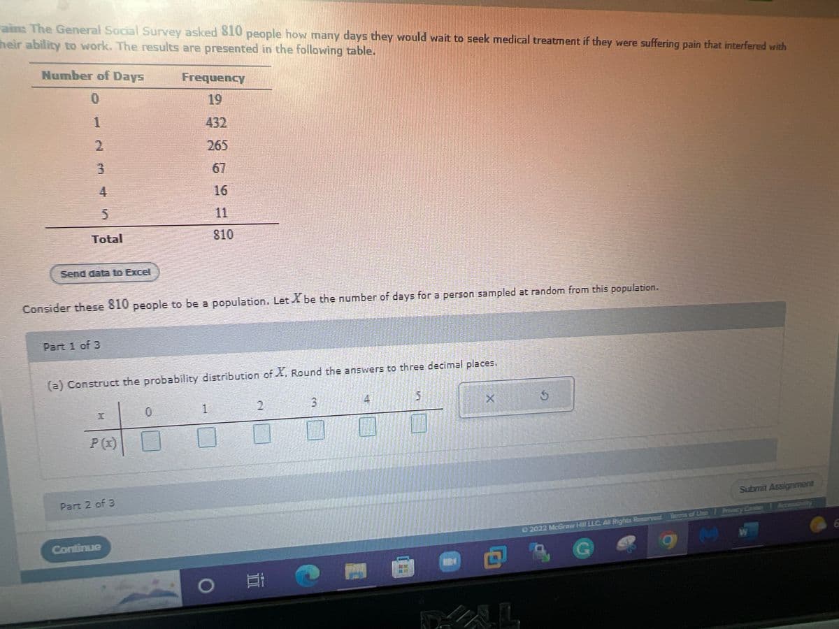 ### Statistical Analysis of Medical Treatment Waiting Times

#### Survey Data
The General Social Survey asked 810 people how many days they would wait to seek medical treatment if they were suffering from pain that interfered with their ability to work. The responses are summarized in the following table:

| Number of Days | Frequency |
|----------------|-----------|
| 0              | 19        |
| 1              | 432       |
| 2              | 265       |
| 3              | 67        |
| 4              | 16        |
| 5              | 11        |
| **Total**         | **810**       |

*You can download the data for further analysis by clicking the "Send data to Excel" button.* 

---

#### Probability Distribution
Consider these 810 people to be a population. Let \( X \) be the number of days for a person sampled at random from this population.

**Part 1 of 3**

(a) Construct the probability distribution of \( X \). Round the answers to three decimal places.

The probability distribution can be calculated using the given frequencies and the total number of respondents. For each number of days \( x \):

\[ P(X = x) = \frac{\text{Frequency of } x}{\text{Total Frequency}} \]

To enter values into the table: 

| \( x \) | 0     | 1     | 2     | 3     | 4     | 5     |
|---------|-------|-------|-------|-------|-------|-------|
| \( P(x) \)  | [ ]   | [ ]   | [ ]   | [ ]   | [ ]   | [ ]   |

---

Please make sure to enter the probability values in the respective boxes and round them to three decimal places. Continue to the next parts by pressing "Submit Assignment."