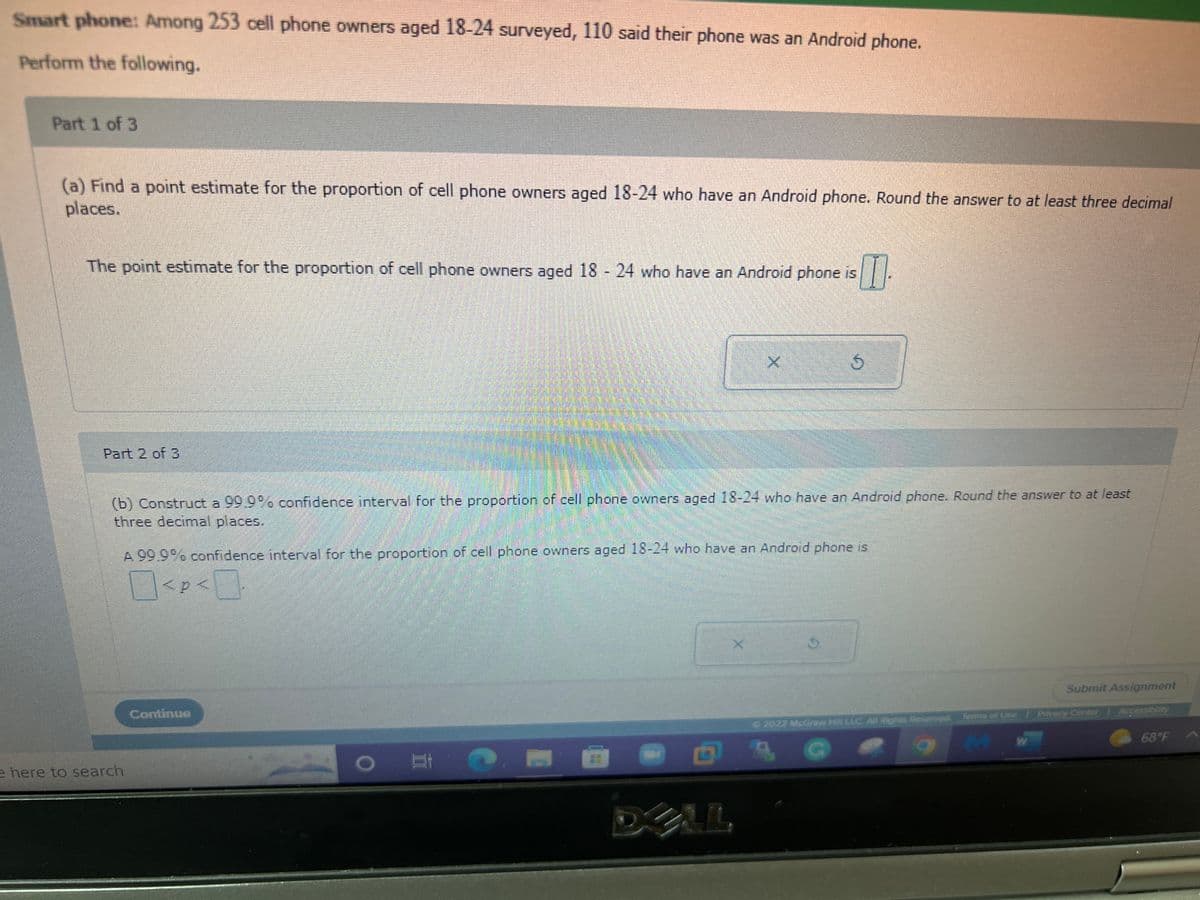 Smart phone: Among 253 cell phone owners aged 18-24 surveyed, 110 said their phone was an Android phone.
Perform the following.
Part 1 of 3
(a) Find a point estimate for the proportion of cell phone owners aged 18-24 who have an Android phone. Round the answer to at least three decimal
places.
The point estimate for the proportion of cell phone owners aged 18 - 24 who have an Android phone is
TI
Part 2 of 3
e here to search
(b) Construct a 99.9% confidence interval for the proportion of cell phone owners aged 18-24 who have an Android phone. Round the answer to at least
three decimal places.
Continue
X
A 99.9% confidence interval for the proportion of cell phone owners aged 18-24 who have an Android phone is
0<P<0
< p <
X
5
4
ALL
Submit Assignment
© 2022 Mcdraw Hilll LLC. All Rights Reserved. Terms of Use Privacy Center | Accessibly
MW
68°F