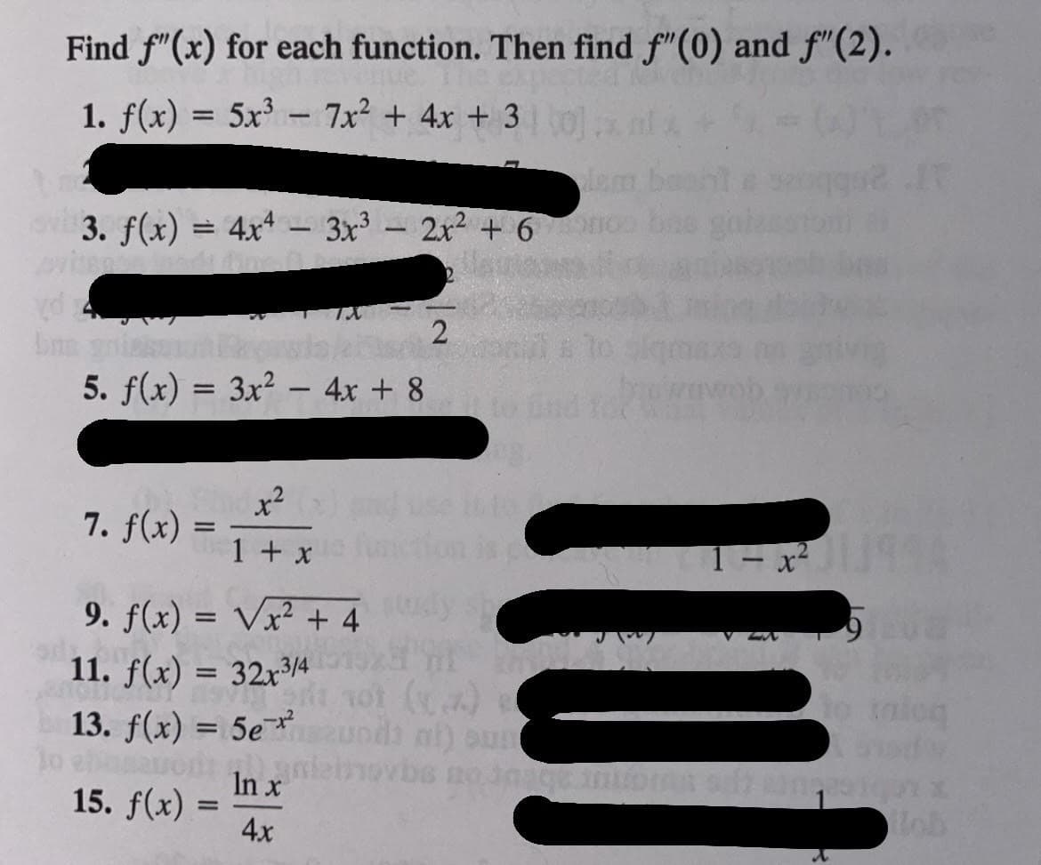 Find f"(x) for each function. Then find f"(0) and f"(2).
1. f(x) = 5x - 7x² + 4x + 3 tol
lem
ov3. f(x) = 4xt- 3x- 2x2 + 6o
2
5. f(x) = 3x? – 4x + 8
x²
7. f(x) =
se to
ion is c
1 + x
1-x
9. f(x) = Vx² + 4 dy
V ZA
11. f(x) = 32x3/4
13. f(x) = 5e¯ undi ni) sun
%3D
not ()
tnioq
%3D
In x
15. f(x)
4x
Hob
