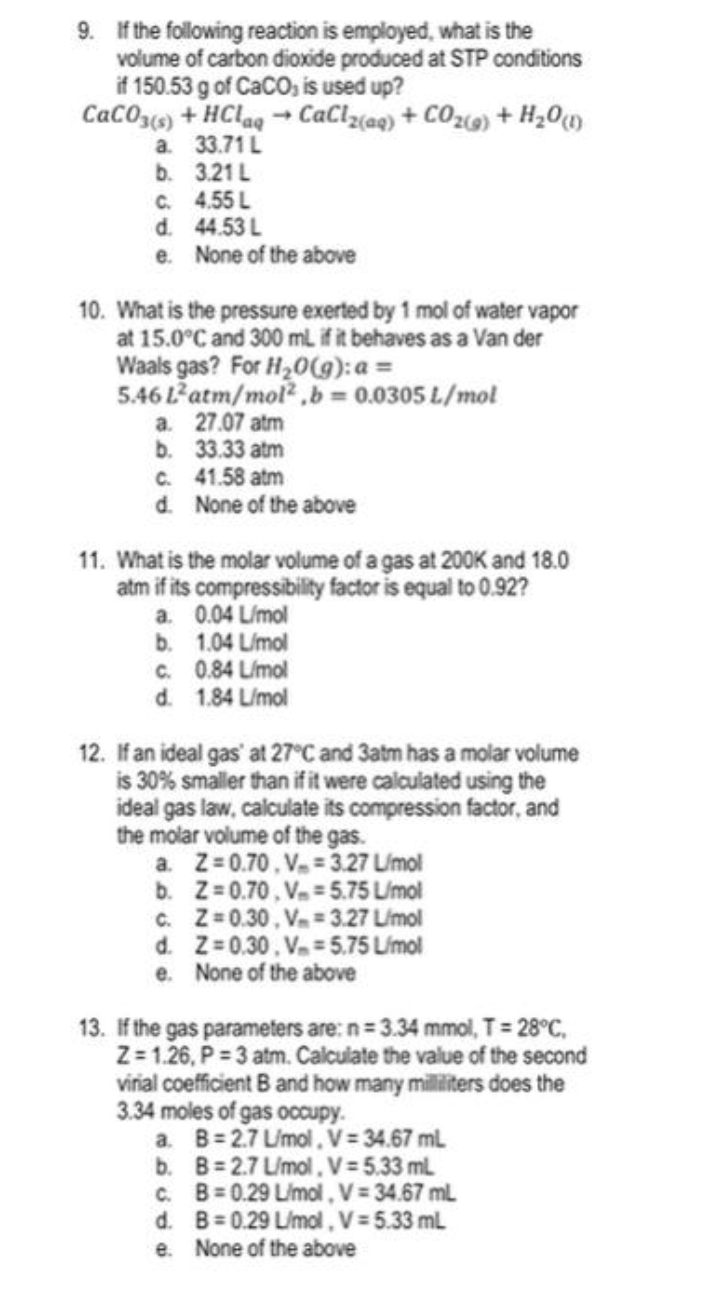 9. If the following reaction is employed, what is the
volume of carbon dioxide produced at STP conditions
if 150.53 g of CaCO, is used up?
CaCO3(s) + HClaq→ CaCl₂(aq) + CO₂(g) + H₂0 (1)
33.71 L
3.21 L
a.
b.
C.
d.
e.
10. What is the pressure exerted by 1 mol of water vapor
at 15.0°C and 300 mL if it behaves as a Van der
4.55 L
44.53 L
None of the above
Waals gas? For H₂O(g): a =
5.46 Latm/mol,b= 0.0305 L/mol
a. 27.07 atm
b.
33.33 atm
c.
d.
b.
c.
d.
41.58 atm
None of the above
11. What is the molar volume of a gas at 200K and 18.0
atm if its compressibility factor is equal to 0.92?
a. 0.04 L/mol
1.04 L/mol
0.84 L/mol
1.84 L/mol
12. If an ideal gas' at 27°C and 3atm has a molar volume
is 30% smaller than if it were calculated using the
ideal gas law, calculate its compression factor, and
the molar volume of the gas.
a. Z=0.70, V = 3.27 L/mol
b. Z=0.70, V = 5.75 L/mol
c.
Z=0.30, V = 3.27 L/mol
Z=0.30, V=5.75 L/mol
d.
e.
None of the above
13. If the gas parameters are: n=3.34 mmol, T = 28°C,
Z=1.26, P=3 atm. Calculate the value of the second
virial coefficient B and how many milliliters does the
3.34 moles of gas occupy.
a. B=2.7 L/mol, V = 34.67 mL
B=2.7 L/mol, V=5.33 mL
b.
c. B=0.29 L/mol, V = 34.67 mL
d.
B=0.29 L/mol, V = 5.33 mL
e.
None of the above