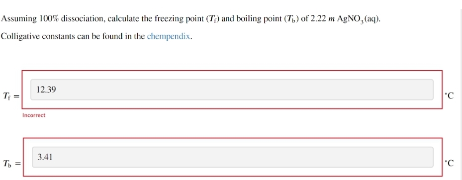 Assuming 100% dissociation, calculate the freezing point (T) and boiling point (Th) of 2.22 m AgNO3(aq).
Colligative constants can be found in the chempendix.
Te
Tb =
12.39
Incorrect
3.41
C
°C