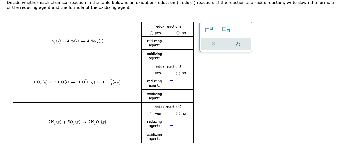 Decide whether each chemical reaction in the table below is an oxidation-reduction ("redox") reaction. If the reaction is a redox reaction, write down the formula
of the reducing agent and the formula of the oxidizing agent.
Sg(s) + 4Pb (s) → 4PbS, (s)
CO₂(g) + 2H₂0 (1)→ H₂O* (aq) + HCO₂ (aq)
2N₂ (g) +50₂ (g) → 2N₂O₂(g)
redox reaction?
O yes
reducing
agent:
oxidizing
agent:
redox reaction?
O yes
reducing
agent:
oxidizing
agent:
O yes
redox reaction?
reducing
agent:
O no
oxidizing
agent:
|
O no
O no