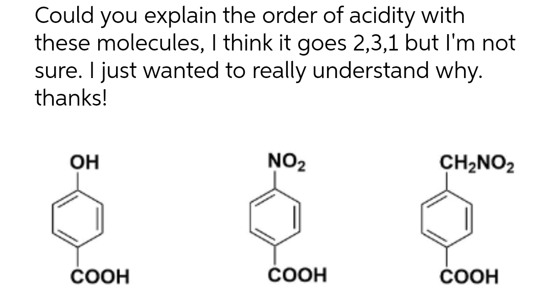 Could you explain the order of acidity with
these molecules, I think it goes 2,3,1 but I'm not
sure. I just wanted to really understand why.
thanks!
OH
COOH
NO₂
COOH
CH₂NO2
COOH