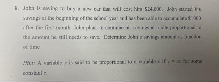 8. John is saving to buy a new car that will cost him $24,000. John started his
savings at the beginning of the school year and has been able to accumulate $1000
after the first month. John plans to continue his savings at a rate proportional to
the amount he still needs to save. Determine John's savings amount as function
of time
Hint: A variable y is said to be proportional to a variable x if y = cx for some
constant c.