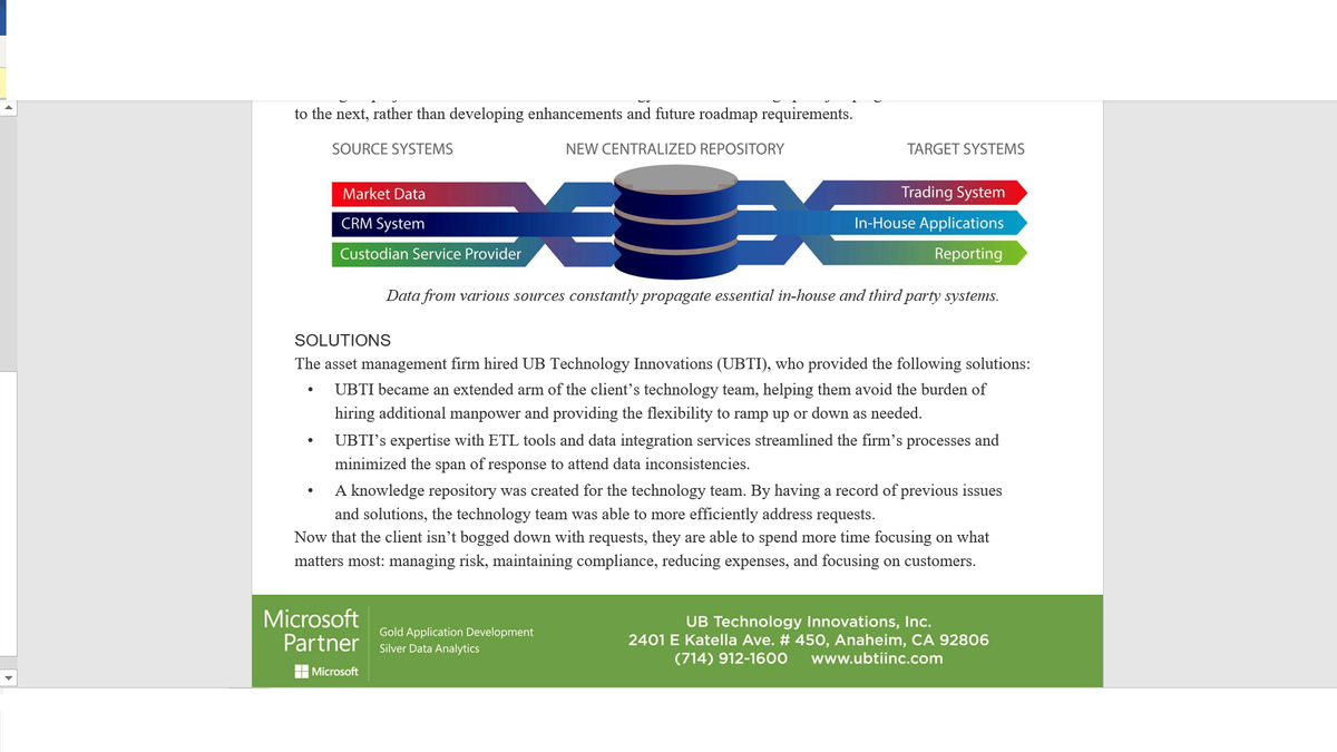 to the next, rather than developing enhancements and future roadmap requirements.
SOURCE SYSTEMS
NEW CENTRALIZED REPOSITORY
TARGET SYSTEMS
Market Data
Trading System
CRM System
In-House Applications
Custodian Service Provider
Reporting
Data from various sources constantly propagate essential in-house and third party systems.
SOLUTIONS
The asset management firm hired UB Technology Innovations (UBTI), who provided the following solutions:
UBTI became an extended arm of the client's technology team, helping them avoid the burden of
hiring additional manpower and providing the flexibility to ramp up or down as needed.
UBTI's expertise with ETL tools and data integration services streamlined the firm's processes and
minimized the span of response to attend data inconsistencies.
A knowledge repository was created for the technology team. By having a record of previous issues
and solutions, the technology team was able to more efficiently address requests.
Now that the client isn't bogged down with requests, they are able to spend more time focusing on what
matters most: managing risk, maintaining compliance, reducing expenses, and focusing on customers.
Microsoft
Partner
Gold Application Development
Silver Data Analytics
UB Technology Innovations, Inc.
2401 E Katella Ave. # 450, Anaheim, CA 92806
(714) 912-1600
www.ubtiinc.com
H Microsoft
