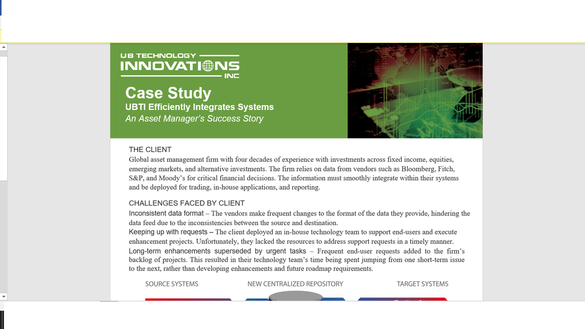 UB TECHNOLOGY
INNOVATIONS
22 30 152
374
INC
Case Study
UBTI Efficiently Integrates Systems
An Asset Manager's Success Story
THE CLIENT
Global asset management firm with four decades of experience with investments across fixed income, equities,
emerging markets, and alternative investments. The firm relies on data from vendors such as Bloomberg, Fitch,
S&P, and Moody's for critical financial decisions. The information must smoothly integrate within their systems
and be deployed for trading, in-house applications, and reporting.
CHALLENGES FACED BY CLIENT
Inconsistent data format – The vendors make frequent changes to the format of the data they provide, hindering the
data feed due to the inconsistencies between the source and destination.
Keeping up with requests – The client deployed an in-house technology team to support end-users and execute
enhancement projects. Unfortunately, they lacked the resources to address support requests in a timely manner.
Long-term enhancements superseded by urgent tasks - Frequent end-user requests added to the firm's
backlog of projects. This resulted in their technology team's time being spent jumping from one short-term issue
to the next, rather than developing enhancements and future roadmap requirements.
SOURCE SYSTEMS
NEW CENTRALIZED REPOSITORY
TARGET SYSTEMS
