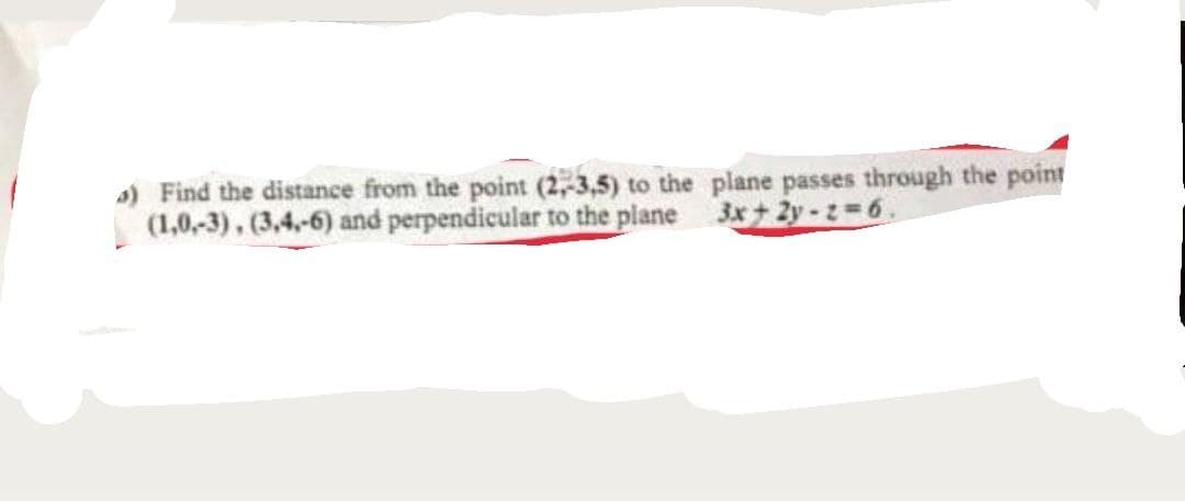 s) Find the distance from the point (2,,3,5) to the plane passes through the point
(1,0,-3), (3,4-6) and perpendicular to the plane 3x+ 2y -2=6.
