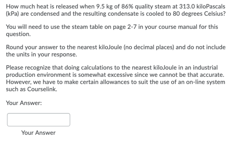 How much heat is released when 9.5 kg of 86% quality steam at 313.0 kiloPascals
(kPa) are condensed and the resulting condensate is cooled to 80 degrees Celsius?
You will need to use the steam table on page 2-7 in your course manual for this
question.
Round your answer to the nearest kiloJoule (no decimal places) and do not include
the units in your response.
Please recognize that doing calculations to the nearest kiloJoule in an industrial
production environment is somewhat excessive since we cannot be that accurate.
However, we have to make certain allowances to suit the use of an on-line system
such as Courselink.
Your Answer:
Your Answer