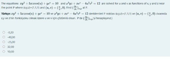 The equations ry? + 5zzcos(u) + ye" = 10 and r'yz + ze" - 4u = 12 are solved for u and v as functions of x, y and z near
the point P where (xy.7)-(1,1.1) and (1u, v) = (5,0). Find ()ey at P.
Türkçe: zy? + 5zzcos(u) + ye" = 10 ve r*yz + ze" - 4u'u = 12 denklemleri P noktası (xy.2)-(1,1,1) ve (u, v) = (5,0) civarında
xy ve z'nin fonksiyonu olmak üzere u ve v için çözümlü olsun. P'de (), yi hesaplayınız)
O -0,20
O -40,00
O 25,00
O 32,00
O 10,00
