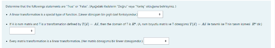 Determine that the followings statements are "True" or "False". (Aşağıdaki ifadelerin "Doğru" veya "Yanlış" olduğunu belirleyiniz. )
• A linear transformation is a special type of function. (Lineer dönüşüm bir çeşit özel fonksiyondur.)
• If A is nxm matrix and Tis a transformation defined by T() = AF, then the domain of T is R". (A, nxm boyutlu matris ve T dönüşümü T(2) = Až ile tanımlı ise T'nin tanım kümesi R"'dir.)
• Every matrix transformation is a linear transformation. (Her matris donüşüma bir lineer donüşümdür.)
