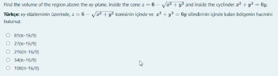 Find the volume of the region above the xy- plane, inside the cone z = 6 - V + y? and inside the cyclinder + y? = 6y.
Türkçe: xy-düzleminin üzerinde, z = 6 - V + y² konisinin içinde ve z? + y? = 6y silindirinin içinde kalan bölgenin hacmini
bulunuz.
O 81(I-16/9)
O 27(n-16/9)
O 216(1-16/9)
O 54(11-16/9)
O 108(-16/9)
