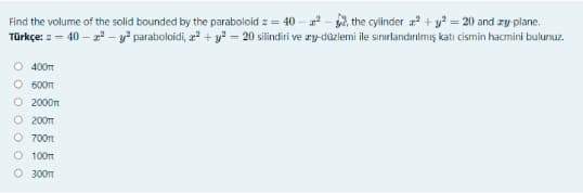 Find the volume of the solid bounded by the paraboloid z = 40 – - , the cylinder a + y = 20 and zy plane.
Türkçe: z – 40 – z* - y" paraboloidi, a + y* – 20 silindiri ve ry-düzlemi ile sınırlandırılmış katı cismin hacmini bulunuz.
O 400m
O 600m
O 2000n
O 200m
O 700m
O 100m
O 300m
