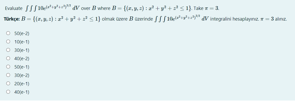 Evaluate SSS 10e(=²+y²+z*)"² dV_over B where B = {(x, Y, z) : x² + y² + z² < 1}. Take T = 3.
Türkçe: B =
{(x, y, z) : x² + y² + z² < 1} olmak üzere B üzerinde SSS 10e(a²+y²+z*)"² dV integralini hesaplayınız. T = 3 alınız.
O 50(e-2)
O 10(e-1)
O 30(e-1)
40(e-2)
O 50(e-1)
O 30(e-2)
20(e-1)
O 40(e-1)
