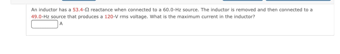 An inductor has a 53.4-2 reactance when connected to a 60.0-Hz source. The inductor is removed and then connected to a
49.0-Hz source that produces a 120-V rms voltage. What is the maximum current in the inductor?
