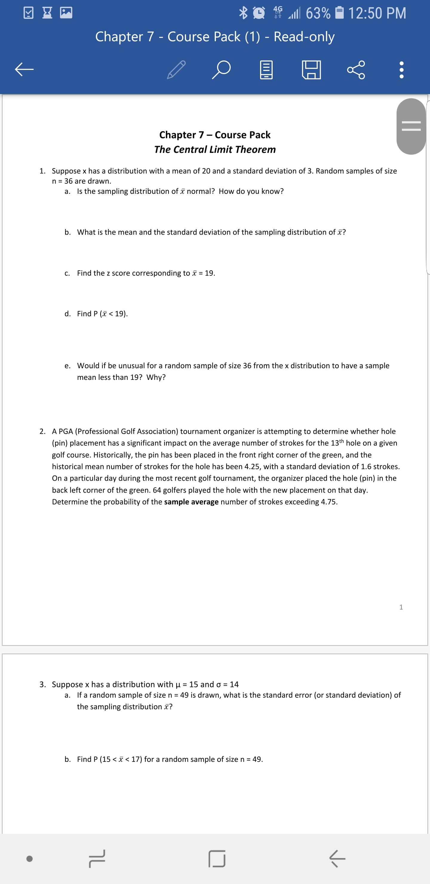 * O 19 63% Ô 12:50 PM
Chapter 7 - Course Pack (1) - Read-only
Chapter 7- Course Pack
The Central Limit Theorem
1. Suppose x has a distribution with a mean of 20 and a standard deviation of 3. Random samples of size
n = 36 are drawn.
a. Is the sampling distribution of x normal? How do
you know?
b. What is the mean and the standard deviation of the sampling distribution of x?
c. Find the z score corresponding to x = 19.
d. Find P (x < 19).
e. Would if be unusual for a random sample of size 36 from the x distribution to have a sample
mean less than 19? Why?
2. A PGA (Professional Golf Association) tournament organizer is attempting to determine whether hole
(pin) placement has a significant impact on the average number of strokes for the 13th hole on a given
golf course. Historically, the pin has been placed in the front right corner of the green, and the
historical mean number of strokes for the hole has been 4.25, with a standard deviation of 1.6 strokes.
On a particular day during the most recent golf tournament, the organizer placed the hole (pin) in the
back left corner of the green. 64 golfers played the hole with the new placement on that day.
Determine the probability of the sample average number of strokes exceeding 4.75.
3. Suppose x has a distribution with u = 15 and o = 14
a. If a random sample of size n = 49 is drawn, what is the standard error (or standard deviation) of
the sampling distribution x?
b. Find P (15 <x < 17) for a random sample of size n = 49.
||
שך
