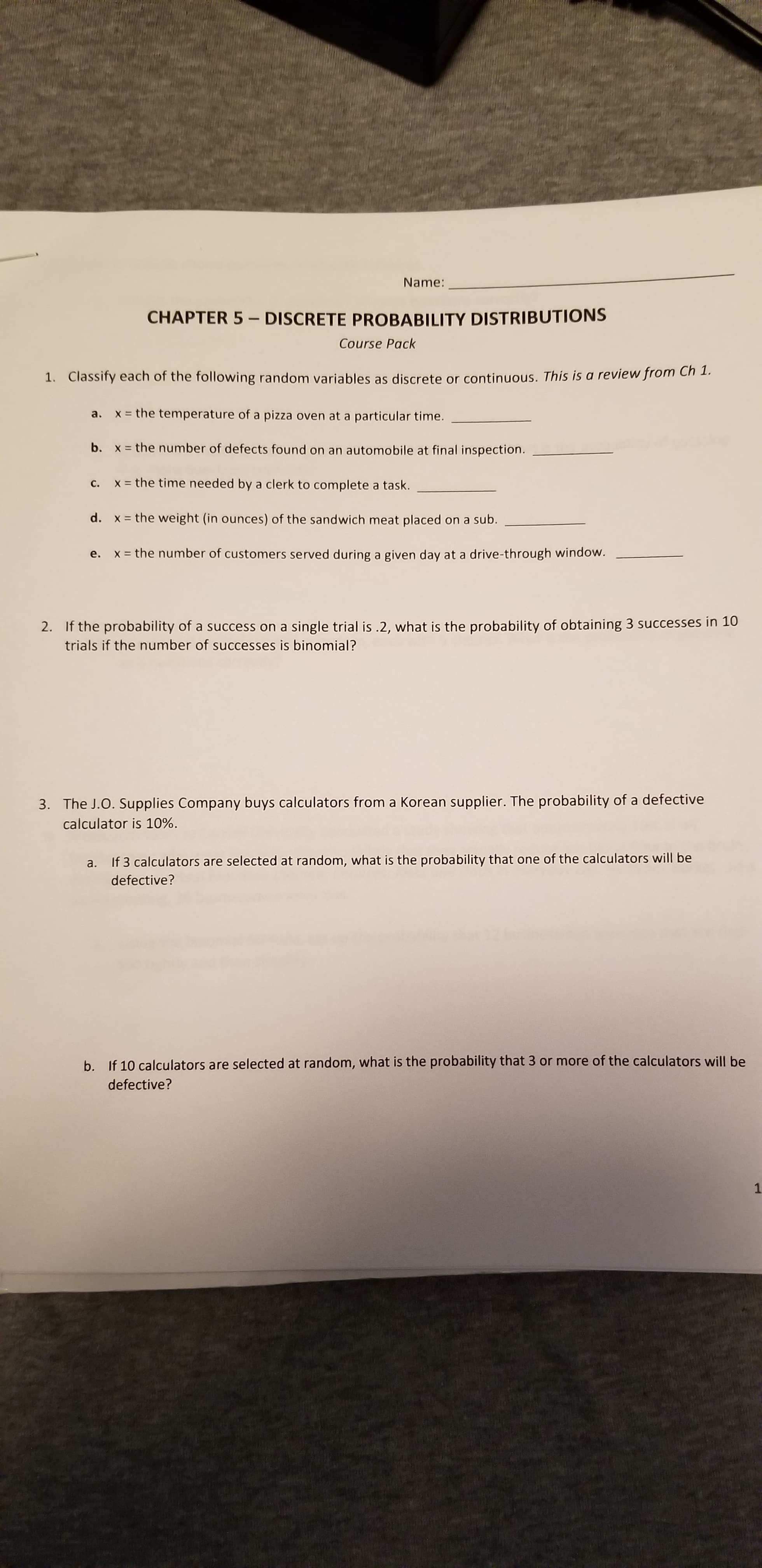 Name:
CHAPTER 5 - DISCRETE PROBABILITY DISTRIBUTIONS
Course Pack
1. Classify each of the following random variables as discrete or continuous. This is a review from Ch 1.
x = the temperature of a pizza oven at a particular time.
a.
b. x = the number of defects found on an automobile at final inspection.
c. X= the time needed by a clerk to complete a task.
d. x = the weight (in ounces) of the sandwich meat placed on a sub.
e. x = the number of customers served during a given day at a drive-through window.
%3D
2. If the probability of a success on a single trial is .2, what is the probability of obtaining 3 successes in 10
trials if the number of successes is binomial?
3. The J.O. Supplies Company buys calculators from a Korean supplier. The probability of a defective
calculator is 10%.
a. If 3 calculators are selected at random, what is the probability that one of the calculators will be
defective?
b. If 10 calculators are selected at random, what is the probability that 3 or more of the calculators will be
defective?
