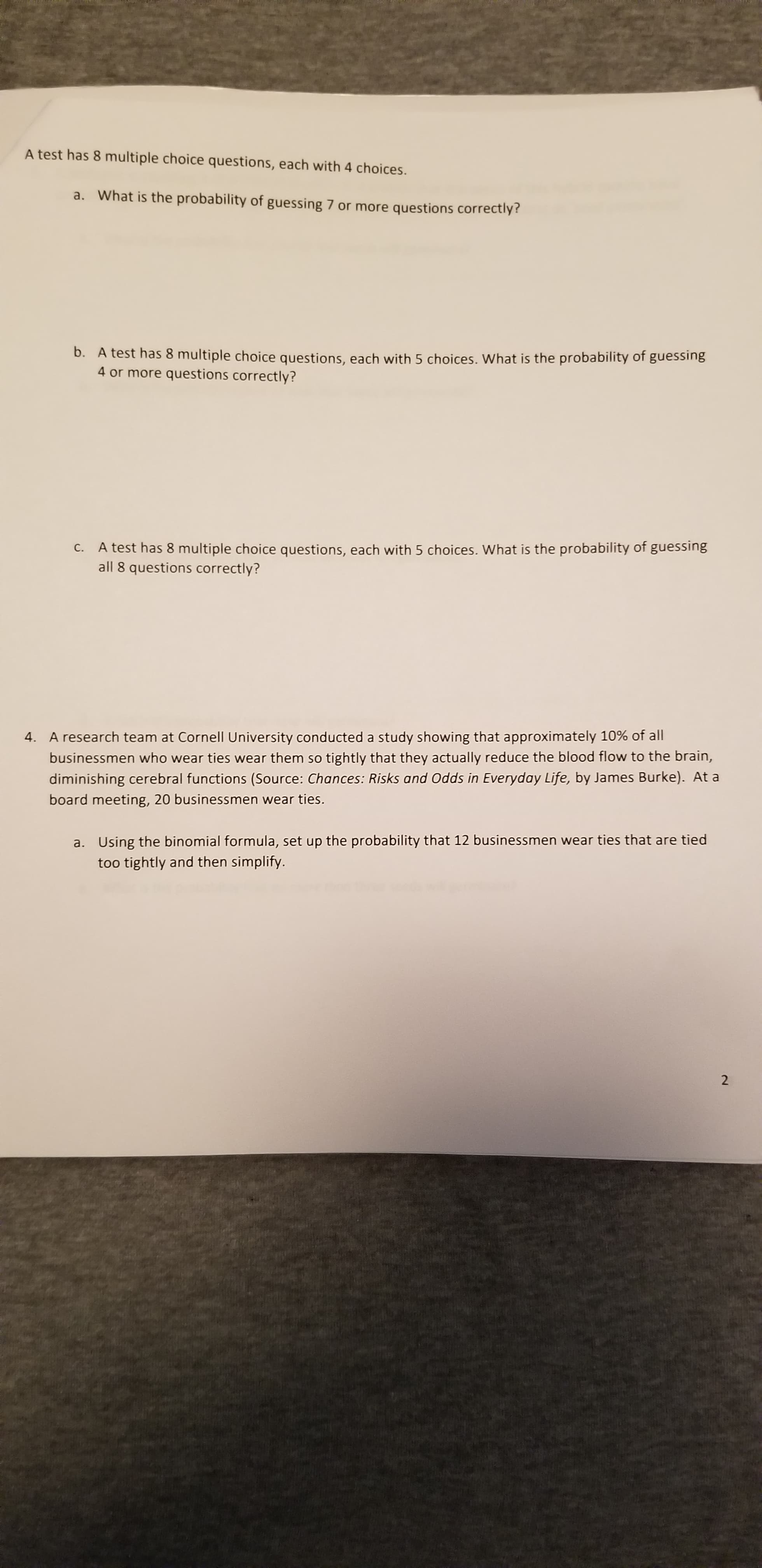 A test has 8 multiple choice questions, each with 4 choices.
a. What is the probability of guessing 7 or more questions correctly?
b. A test has 8 multiple choice questions, each with 5 choices. What is the probability of guessing
4 or more questions correctly?
C. A test has 8 multiple choice questions, each with 5 choices. What is the probability of guessing
all 8 questions correctly?
4. A research team at Cornell University conducted a study showing that approximately 10% of all
businessmen who wear ties wear them so tightly that they actually reduce the blood flow to the brain,
diminishing cerebral functions (Source: Chances: Risks and Odds in Everyday Life, by James Burke). At a
board meeting, 20 businessmen wear ties.
a. Using the binomial formula, set up the probability that 12 businessmen wear ties that are tied
too tightly and then simplify.
2.
