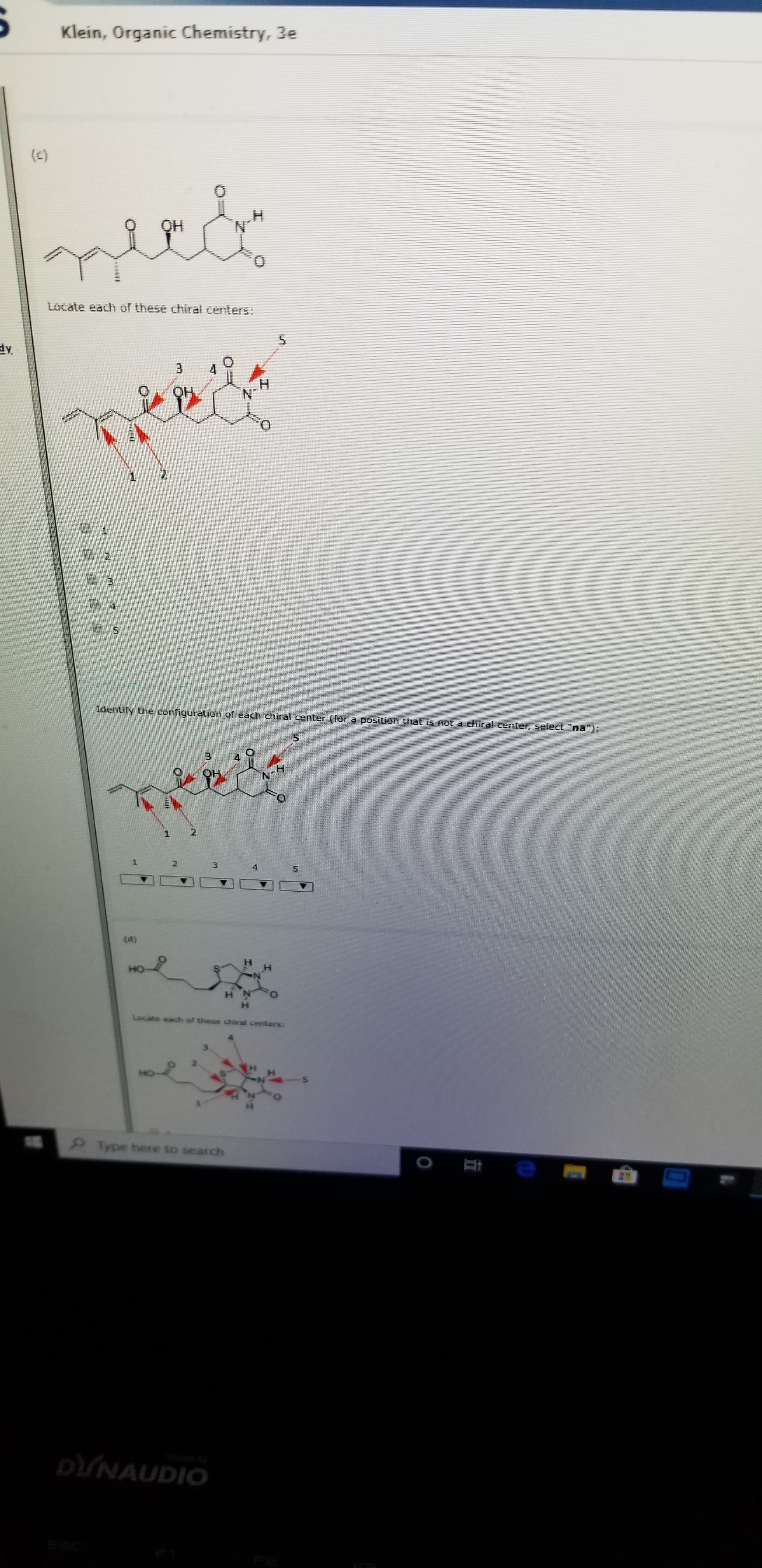 Klein, Organic Chemistry, 3e
(C)
OH
Locate each of these chiral centers:
5
3
QH
N
1
2
3
Identiry the configuration of each chhiral center (Tor a position that is not a chiral cernter, select "na"):
1
1
3
(d)
HO
of these chiral centers:
Type here to search
e r
DUNAUDIO
