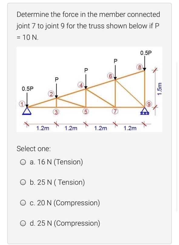 Determine the force in the member connected
joint 7 to joint 9 for the truss shown below if P
= 10 N.
0.5P
8
0.5P
2.
3
5
1.2m
1.2m
1.2m
1.2m
Select one:
O a. 16 N (Tension)
O b. 25 N ( Tension)
O c. 20 N (Compression)
O d. 25 N (Compression)
4)
1.5m
