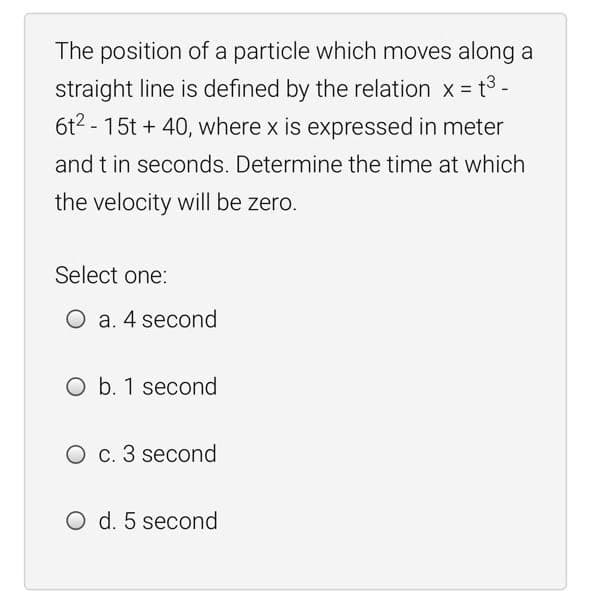 The position of a particle which moves along a
straight line is defined by the relation x = t3 -
6t2 - 15t + 40, where x is expressed in meter
and t in seconds. Determine the time at which
the velocity will be zero.
Select one:
O a. 4 second
O b. 1 second
O c. 3 second
O d. 5 second
