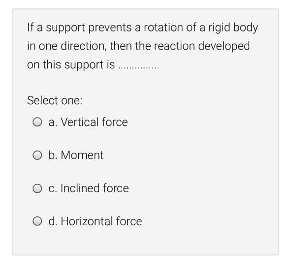 If a support prevents a rotation of a rigid body
in one direction, then the reaction developed
on this support is
Select one:
O a. Vertical force
O b. Moment
O c. Inclined force
O d. Horizontal force
