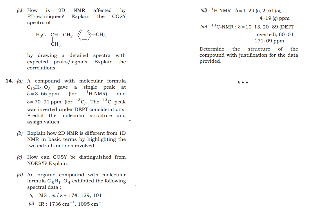 (üi) 'H-NMR : 8 = 1 · 29 (t), 2 · 61 (s),
(c) How
FT-techniques?
spectra of
is
2D
NMR
affected
by
COSY
Explain
the
4.19 (q) ppm
(iv) 13 C-NMR : 8 = 10 · 13, 20·89 (DEPT
inverted), 60 · 01,
171-09 ppm
H3C-CH-CH2-
CH3
ČH3
Determine
the
structure
of
the
compound with justification for the data
provided.
detailed spectra with
by drawing a
expected peaks/signals. Explain the
correlations.
14. (a) A compound with molecular formula
***
C12H2408 gave
single peak at
'H-NMR)
a
8 = 3.66 ppm
(for
and
d = 70.91 ppm (for 13C). The 13c peak
was inverted under DEPT considerations.
Predict the molecular structure and
assign values.
(b) Explain how 2D NMR is different from 1D
NMR in basic terms by highlighting the
two extra functions involved.
(c) How can COSY be distinguished from
NOESY? Explain.
(d) An organic compound with molecular
formula C3H1404 exhibited the following
spectral data :
(i) MS : m/z= 174, 129, 101
-1
(üi) IR : 1736 cm¯
', 1095 cm
