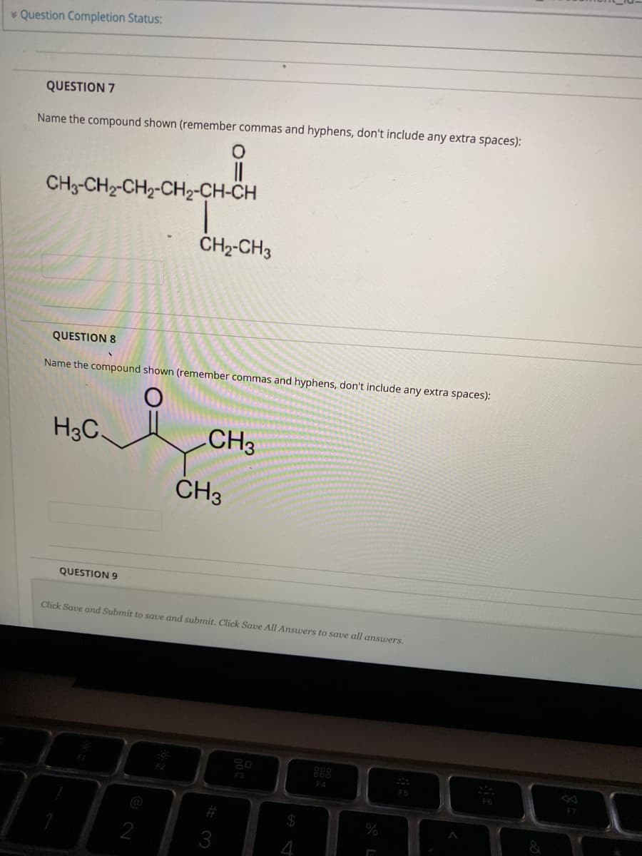 * Question Completion Status:
QUESTION 7
Name the compound shown (remember commas and hyphens, don't include any extra spaces):
CH3-CH2-CH2-CH-CH-CH
CH2-CH3
QUESTION 8
Name the compound shown (remember commas and hyphens, don't include any extra spaces):
H3C
CH3
CH3
QUESTION 9
Click Save and Submit to save and submit. Click Save All Answers to save all answers.
888
F3
F4
@
2
4 64
