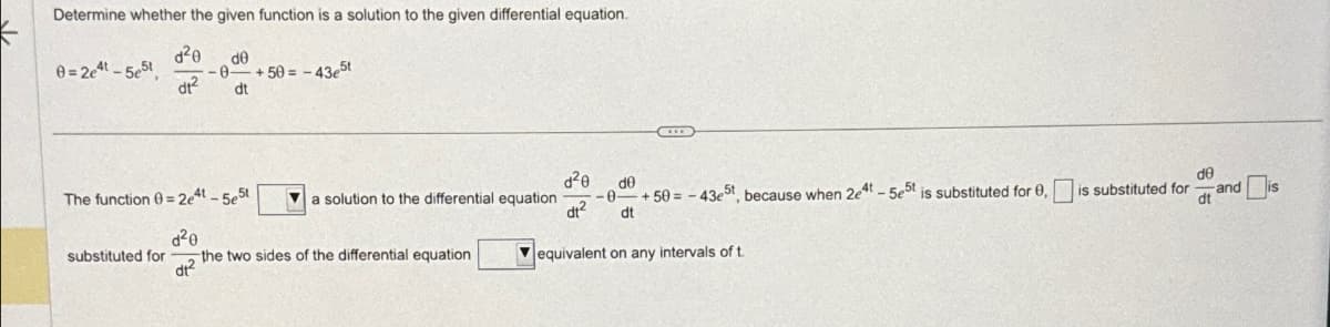 Determine whether the given function is a solution to the given differential equation.
d²0 de
-0-
dt²
dt
0=2e4t-5e5t
+50= -43e5t
The function 0=2e4t-5e5t
d²0
the two sides of the differential equation
dt²
substituted for
a solution to the differential equation
d²0
dt²
-0
C
de
+50= -43e5t, because when 2e4t-5e5t is substituted for 0,
dt
equivalent on any intervals of t
is substituted for
de
dt
and
is