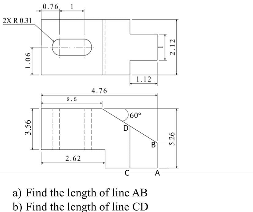 2X R 0.31
1.06
3.56
0.76 1
I
| |
2.5
2.62
4.76
| |
D
1.12
60°
C
a) Find the length of line AB
b) Find the length of line CD
B
A
2.12
5.26