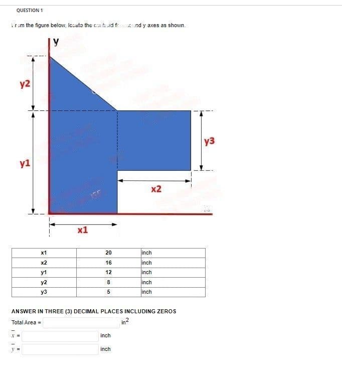 QUESTION 1
rom the figure below, locate the cand fand y axes as shown.
Y
Ta
y2
y1
x =
x1
x2
y1
y2
y3
x1
20
16
12
8
5
ANSWER IN THREE (3) DECIMAL PLACES INCLUDING ZEROS
Total Area =
in²
inch
x2
inch
inch
inch
inch
inch
inch
y3