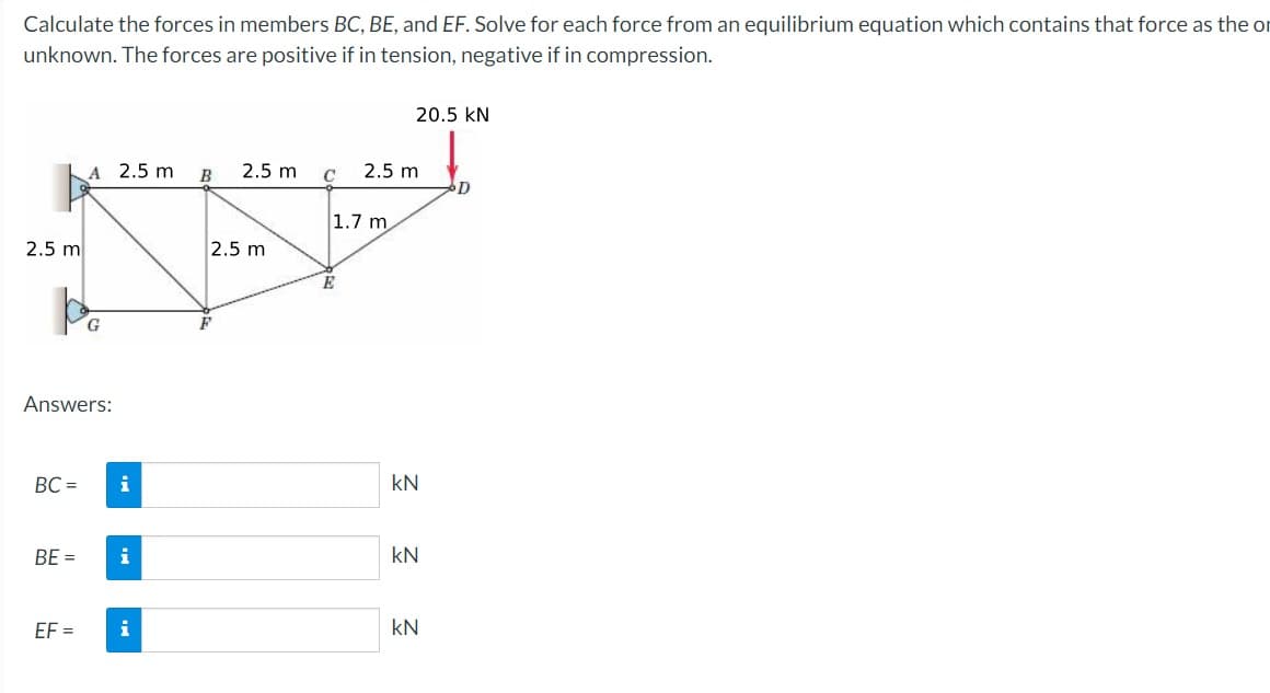 Calculate the forces in members BC, BE, and EF. Solve for each force from an equilibrium equation which contains that force as the or
unknown. The forces are positive if in tension, negative if in compression.
2.5 m
po
G
Answers:
BC=
A 2.5 m
BE=
EF=
i
i
B 2.5 m
2.5 m
F
C
1.7 m
E
20.5 KN
2.5 m
kN
KN
kN
D